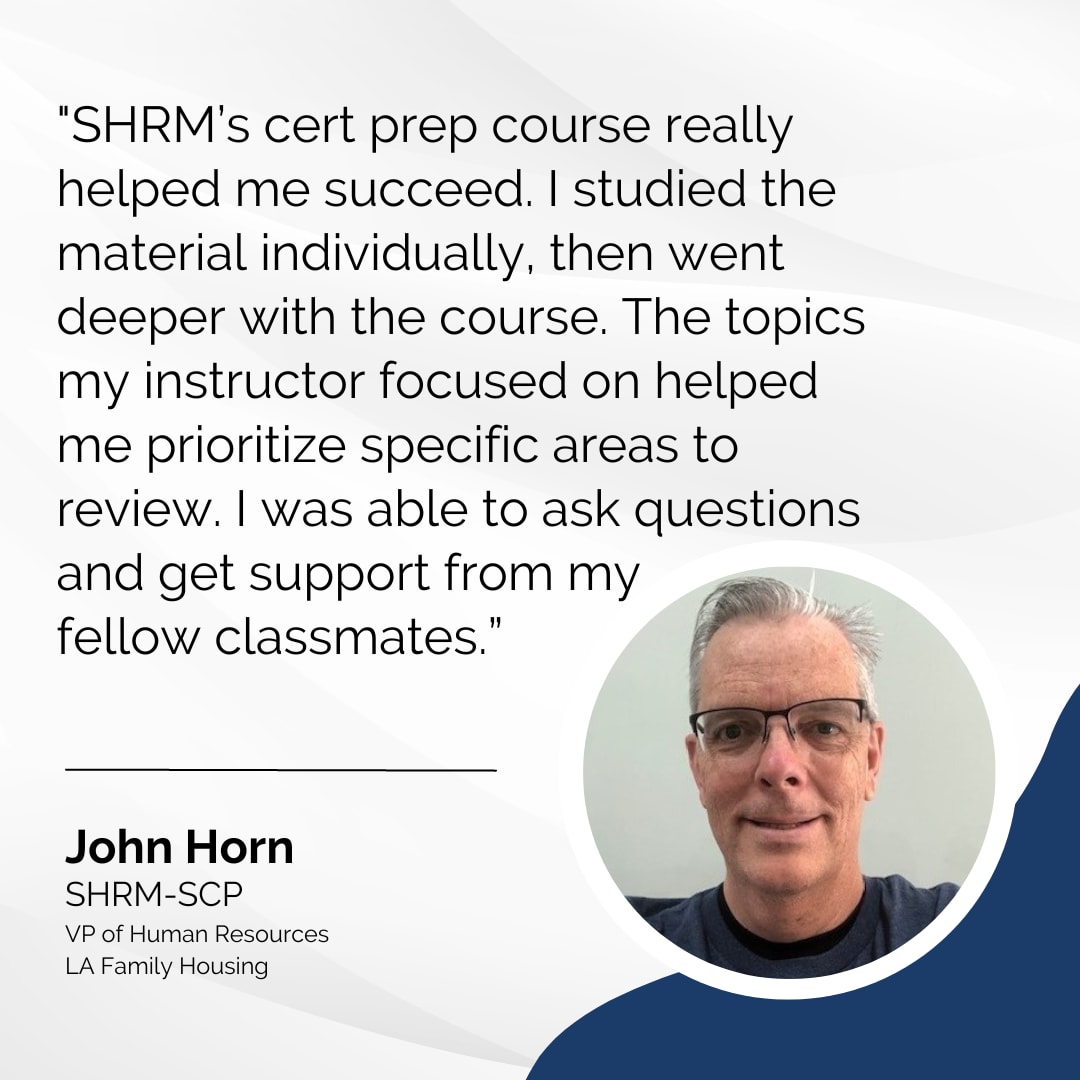 John Horn, SHRM-SCP, says, SHRM's cert prep course really helped me succeed. I studied the material individually, then went deeper with the course. The topics my instructor focused on helped me prioritize specific areas to review. I was able to ask questions and get support from my fellow classmates.