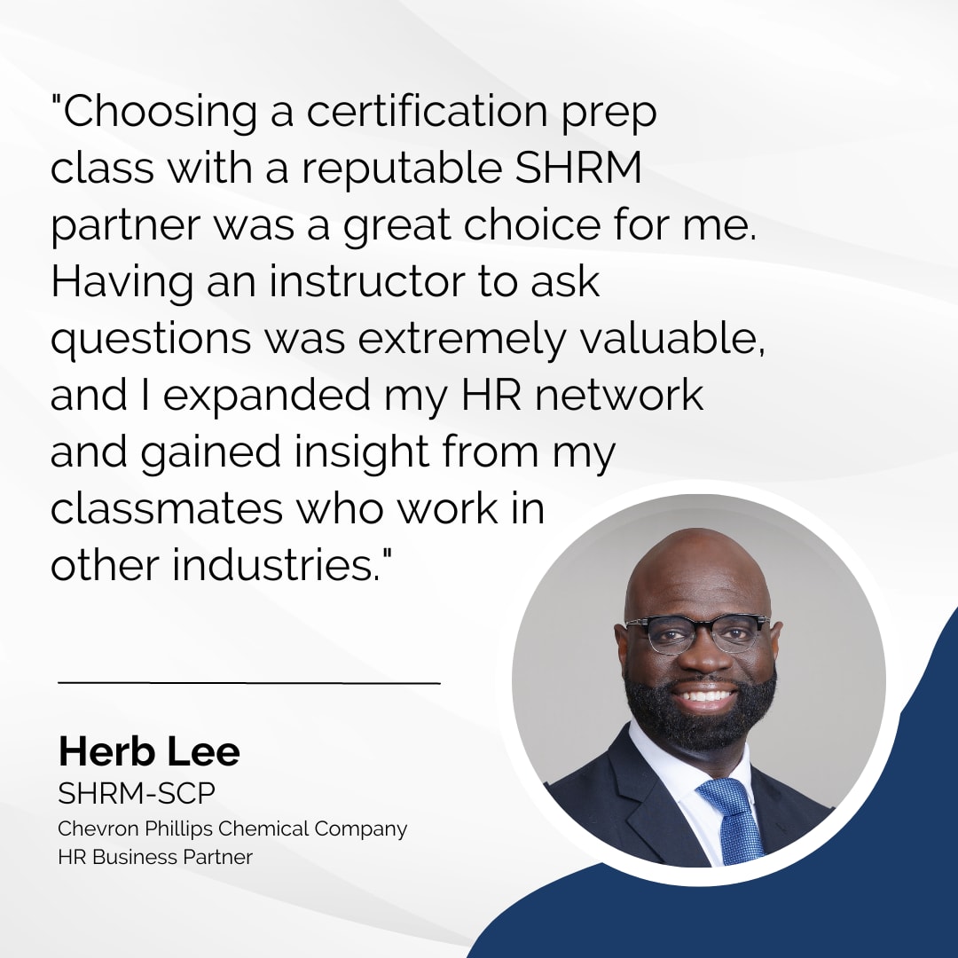 Herb Lee, SHRM-SCP, says, "Choosing a certification prep class with a reputable SHRM partner was a great choice for me. Having an instructor to ask questions was extremely valuable, and I expanded my HR network and gained insight from my classmates who work in other industries."
